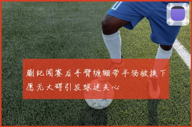 蒯纪闻赛后手臂缠绷带半场被换下愿无大碍引发球迷关心
