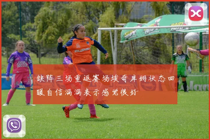 缺阵三场重返赛场埃奇库姆状态回暖自信满满表示感觉很好