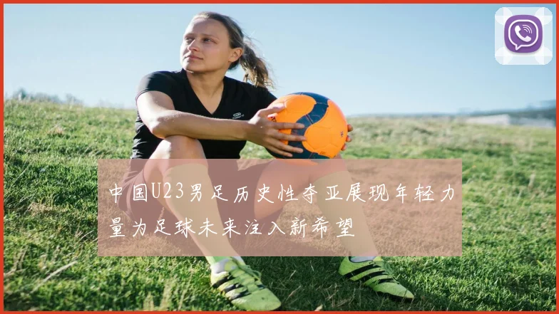中国U23男足历史性夺亚展现年轻力量为足球未来注入新希望
