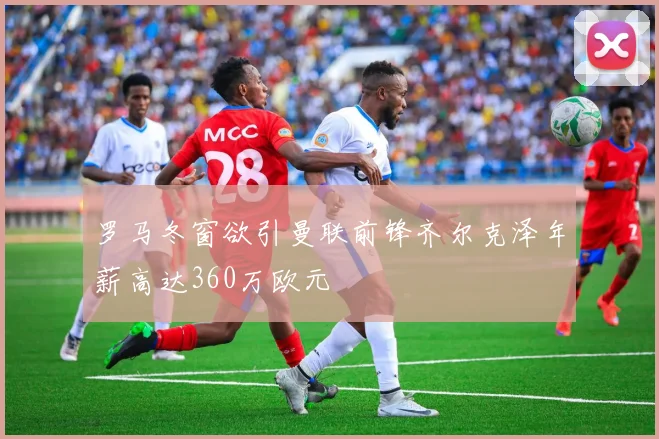 罗马冬窗欲引曼联前锋齐尔克泽年薪高达360万欧元