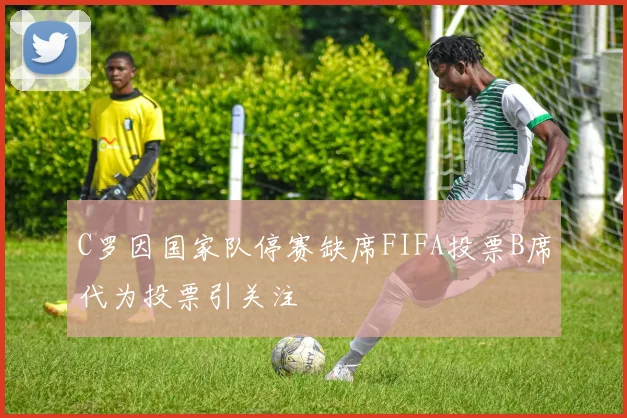 C罗因国家队停赛缺席FIFA投票B席代为投票引关注