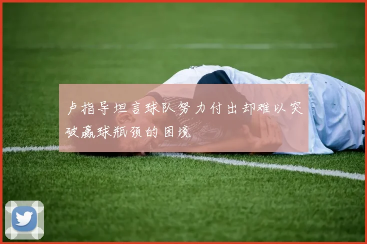 卢指导坦言球队努力付出却难以突破赢球瓶颈的困境