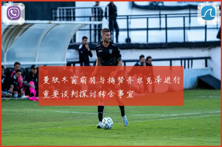 曼联冬窗前将与梅努齐尔克泽进行重要谈判探讨转会事宜