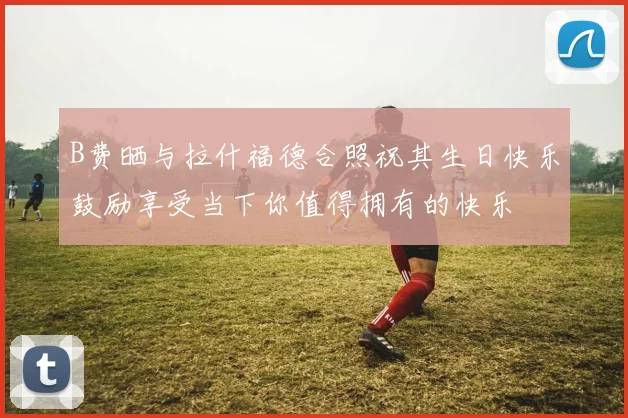 B费晒与拉什福德合照祝其生日快乐鼓励享受当下你值得拥有的快乐