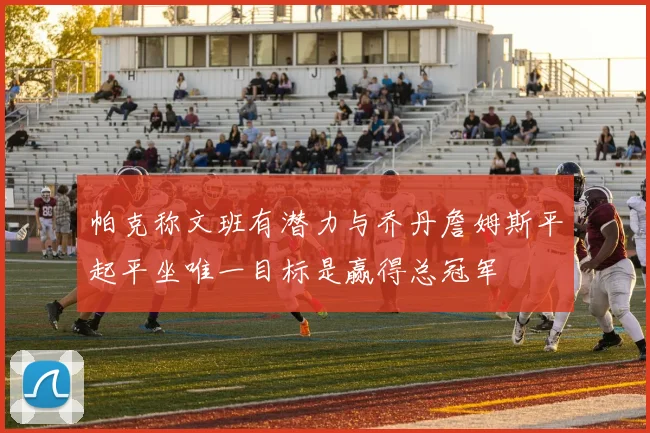 帕克称文班有潜力与乔丹詹姆斯平起平坐唯一目标是赢得总冠军