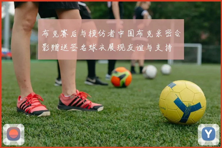布克赛后与模仿者中国布克亲密合影赠送签名球衣展现友谊与支持