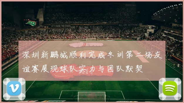 深圳新鹏城顺利完成冬训第二场友谊赛展现球队实力与团队默契