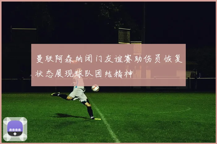 曼联阿森纳闭门友谊赛助伤员恢复状态展现球队团结精神