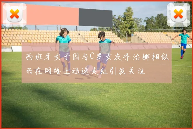 西班牙女子因与C罗女友乔治娜相似而在网络上迅速走红引发关注