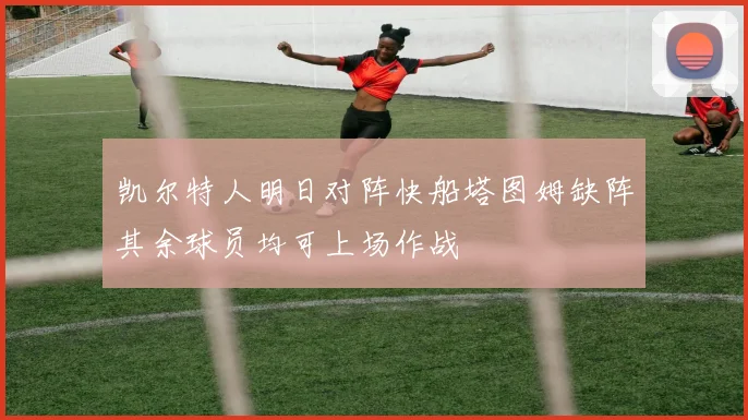 凯尔特人明日对阵快船塔图姆缺阵其余球员均可上场作战