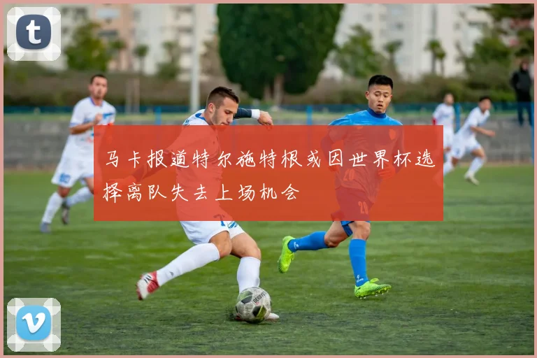 马卡报道特尔施特根或因世界杯选择离队失去上场机会