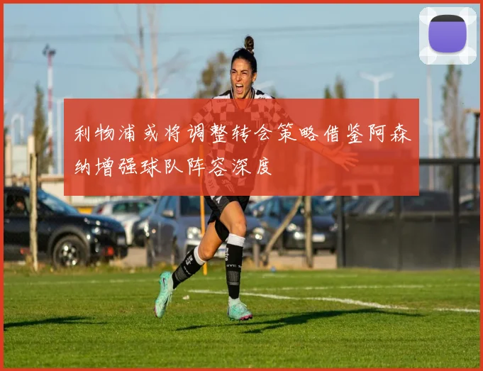 利物浦或将调整转会策略借鉴阿森纳增强球队阵容深度