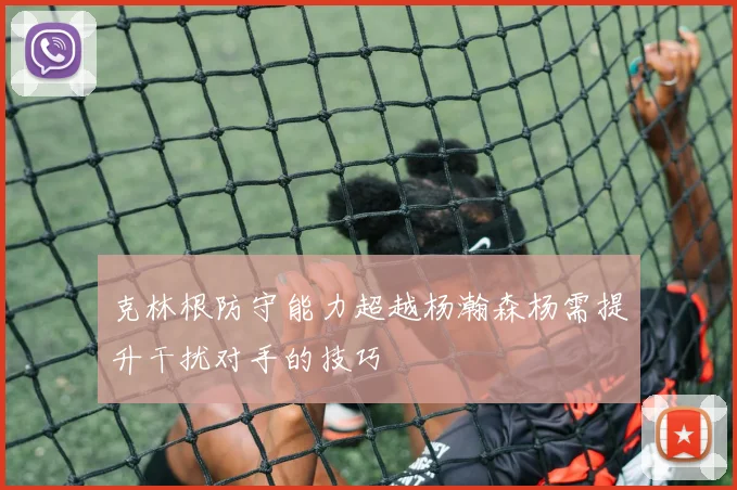 克林根防守能力超越杨瀚森杨需提升干扰对手的技巧