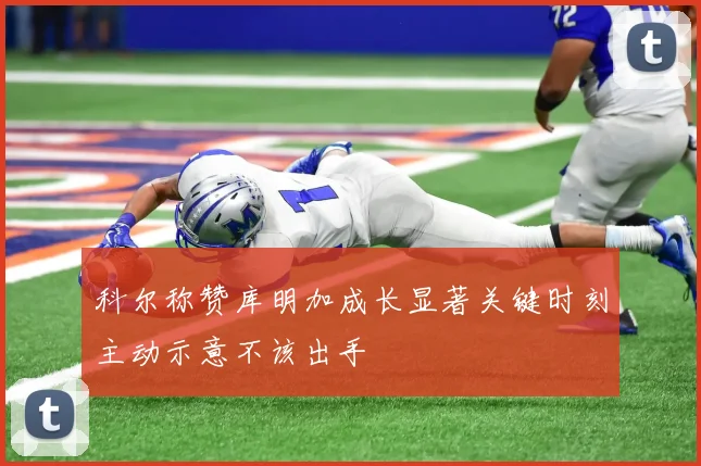 科尔称赞库明加成长显著关键时刻主动示意不该出手