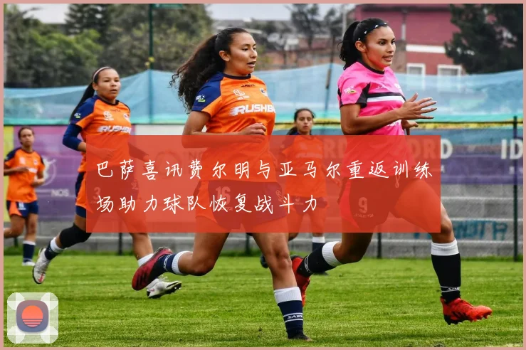 巴萨喜讯费尔明与亚马尔重返训练场助力球队恢复战斗力