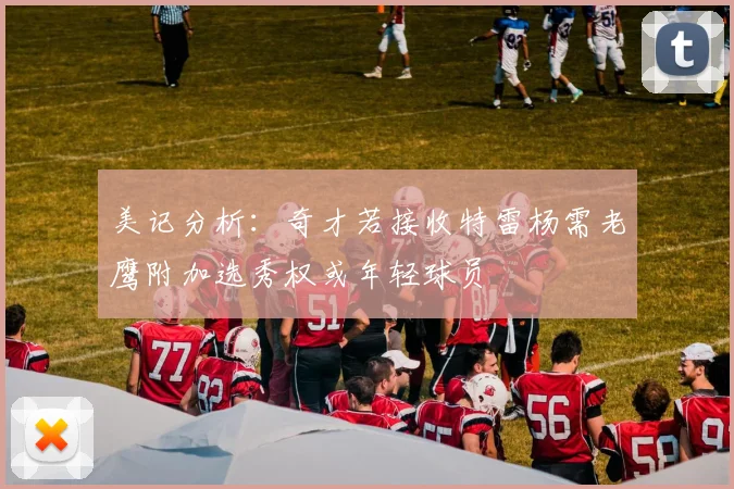 美记分析：奇才若接收特雷杨需老鹰附加选秀权或年轻球员