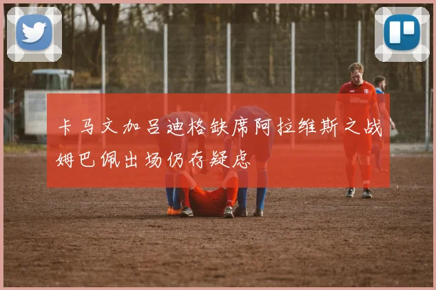 卡马文加吕迪格缺席阿拉维斯之战姆巴佩出场仍存疑虑