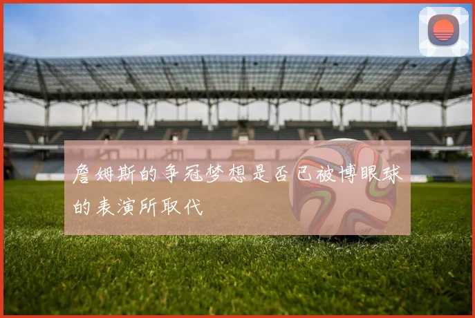 詹姆斯的争冠梦想是否已被博眼球的表演所取代
