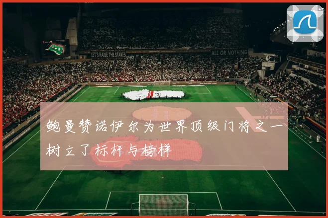 鲍曼赞诺伊尔为世界顶级门将之一树立了标杆与榜样