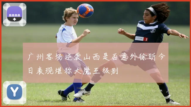 广州客场逆袭山西是否意外徐昕今日表现堪称大魔王级别