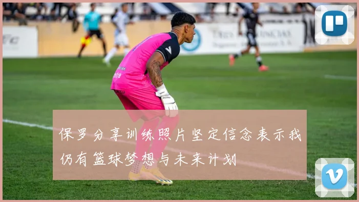 保罗分享训练照片坚定信念表示我仍有篮球梦想与未来计划