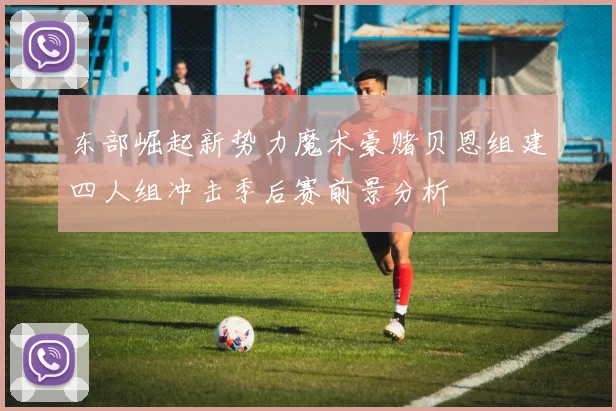 东部崛起新势力魔术豪赌贝恩组建四人组冲击季后赛前景分析