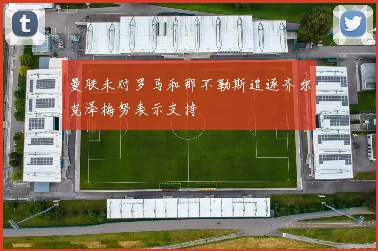 曼联未对罗马和那不勒斯追逐齐尔克泽梅努表示支持