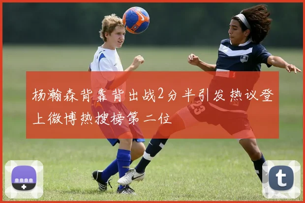 杨瀚森背靠背出战2分半引发热议登上微博热搜榜第二位