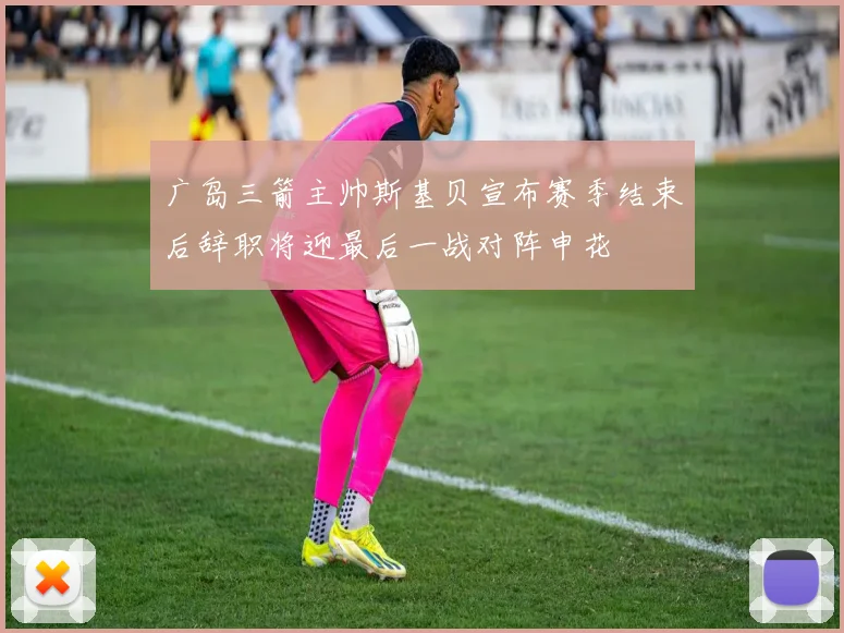 广岛三箭主帅斯基贝宣布赛季结束后辞职将迎最后一战对阵申花