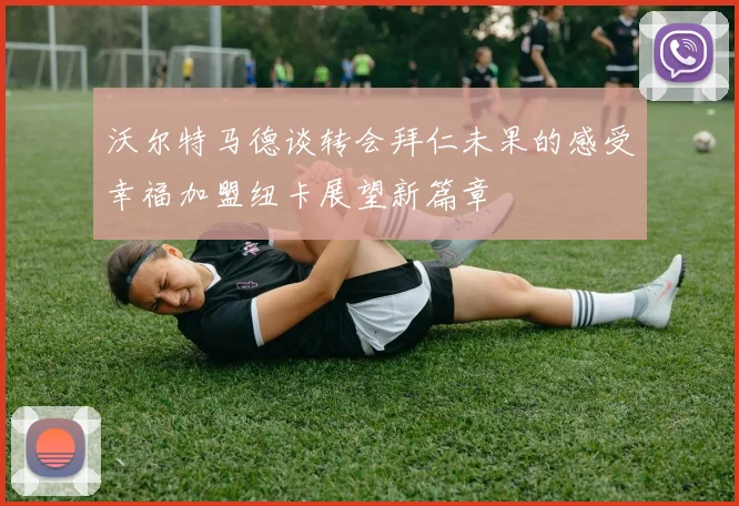 沃尔特马德谈转会拜仁未果的感受幸福加盟纽卡展望新篇章