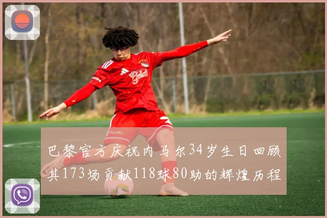 巴黎官方庆祝内马尔34岁生日回顾其173场贡献118球80助的辉煌历程