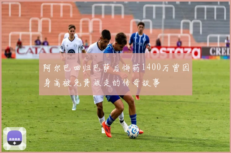阿尔巴回归巴萨后悔药1400万曾因身高被免费放走的传奇故事
