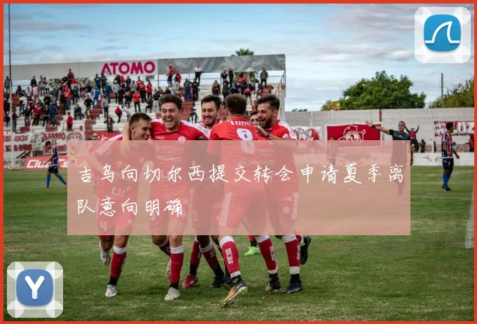 吉乌向切尔西提交转会申请夏季离队意向明确