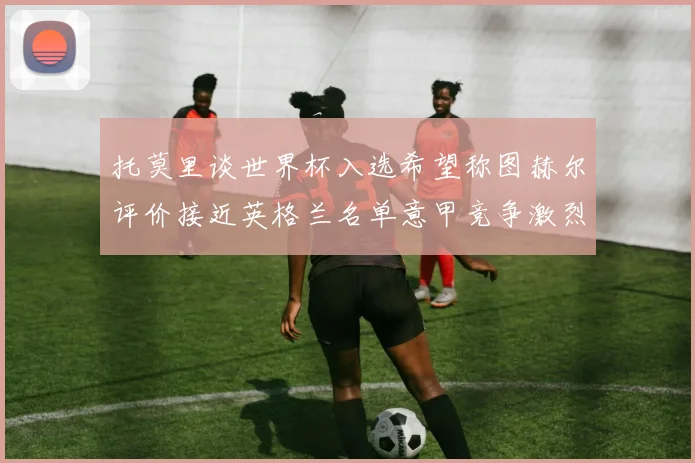 托莫里谈世界杯入选希望称图赫尔评价接近英格兰名单意甲竞争激烈
