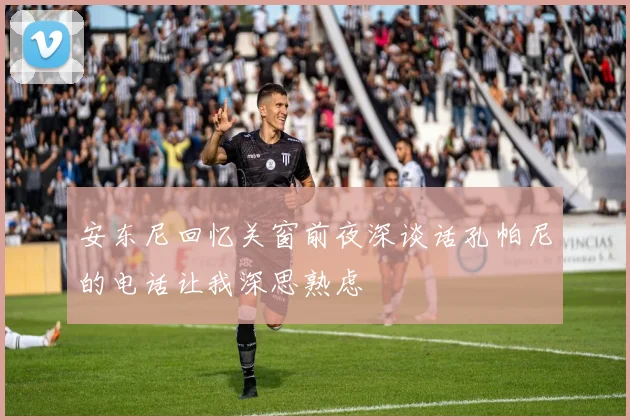 安东尼回忆关窗前夜深谈话孔帕尼的电话让我深思熟虑