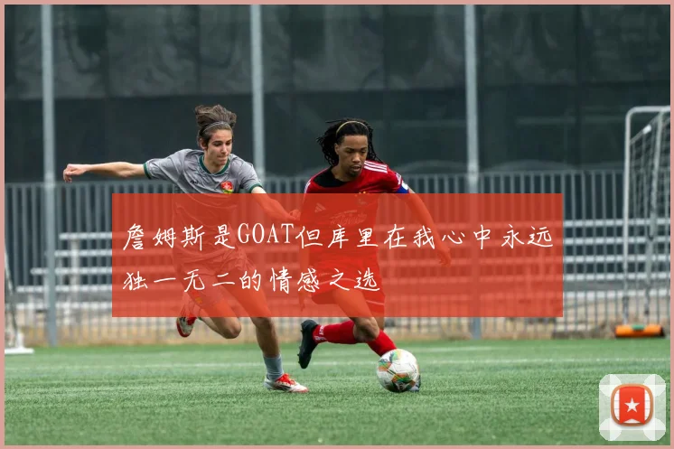 詹姆斯是GOAT但库里在我心中永远独一无二的情感之选