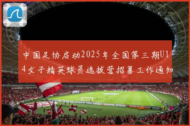 中国足协启动2025年全国第三期U14女子精英球员选拔营招募工作通知