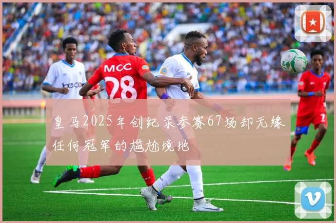 皇马2025年创纪录参赛67场却无缘任何冠军的尴尬境地
